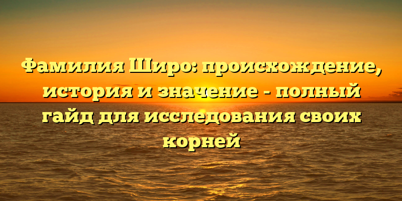 Фамилия Широ: происхождение, история и значение - полный гайд для исследования своих корней