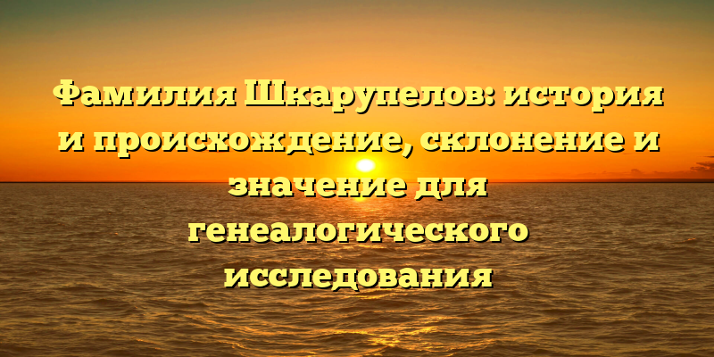 Фамилия Шкарупелов: история и происхождение, склонение и значение для генеалогического исследования