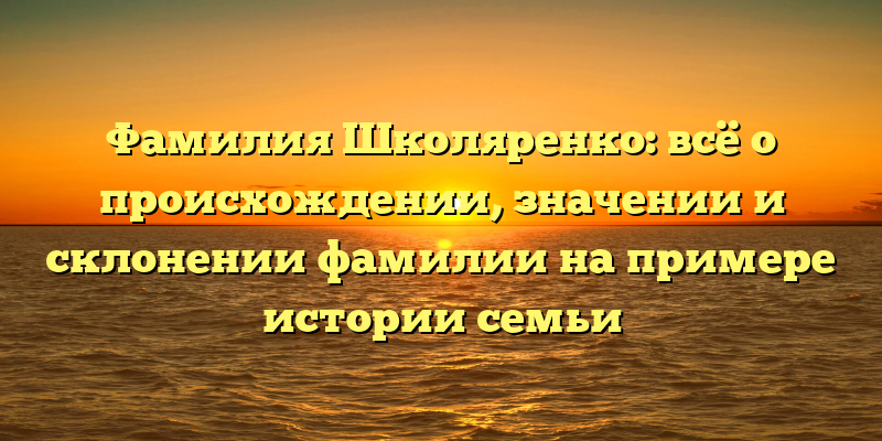 Фамилия Школяренко: всё о происхождении, значении и склонении фамилии на примере истории семьи