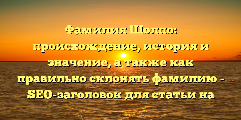 Фамилия Шолпо: происхождение, история и значение, а также как правильно склонять фамилию - SEO-заголовок для статьи на сайте.