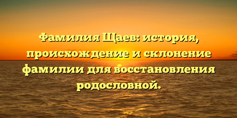 Фамилия Щаев: история, происхождение и склонение фамилии для восстановления родословной.