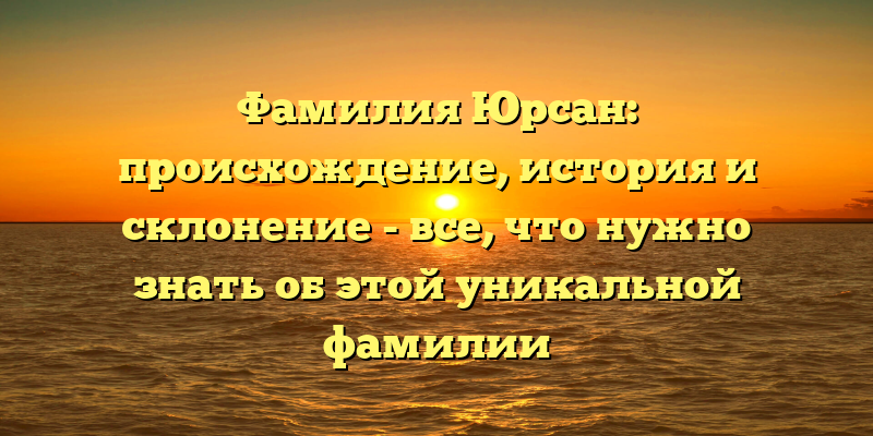 Фамилия Юрсан: происхождение, история и склонение - все, что нужно знать об этой уникальной фамилии
