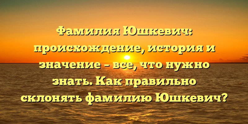 Фамилия Юшкевич: происхождение, история и значение – все, что нужно знать. Как правильно склонять фамилию Юшкевич?
