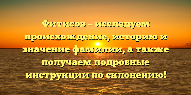 Фитисов – исследуем происхождение, историю и значение фамилии, а также получаем подробные инструкции по склонению!