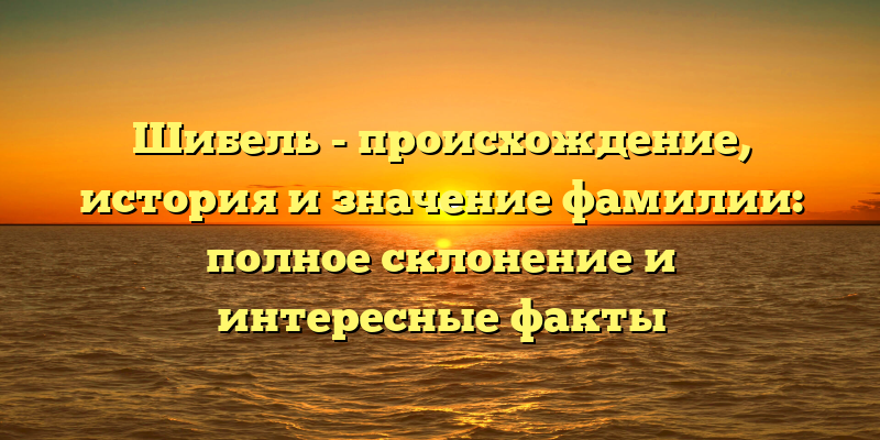 Шибель - происхождение, история и значение фамилии: полное склонение и интересные факты