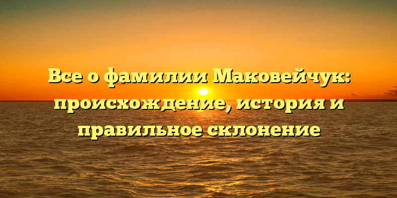 Все о фамилии Маковейчук: происхождение, история и правильное склонение