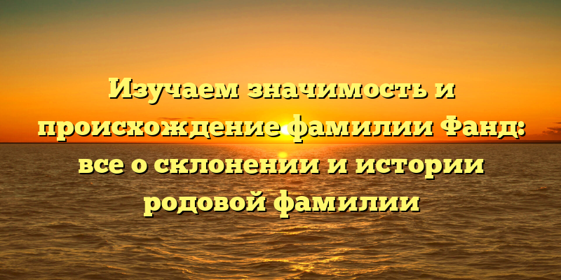 Изучаем значимость и происхождение фамилии Фанд: все о склонении и истории родовой фамилии