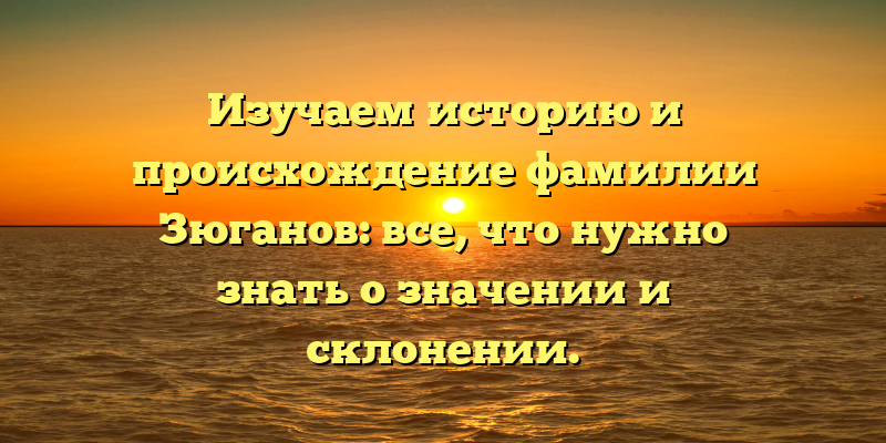 Изучаем историю и происхождение фамилии Зюганов: все, что нужно знать о значении и склонении.
