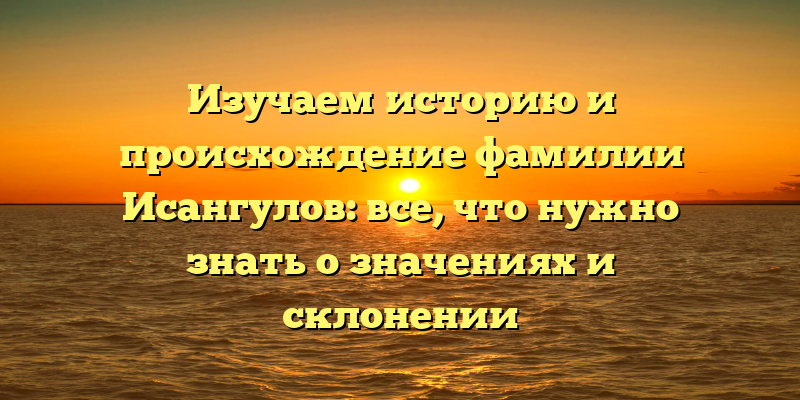 Изучаем историю и происхождение фамилии Исангулов: все, что нужно знать о значениях и склонении