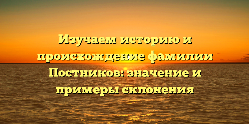 Изучаем историю и происхождение фамилии Постников: значение и примеры склонения