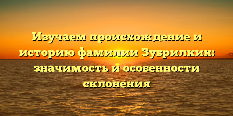 Изучаем происхождение и историю фамилии Зубрилкин: значимость и особенности склонения