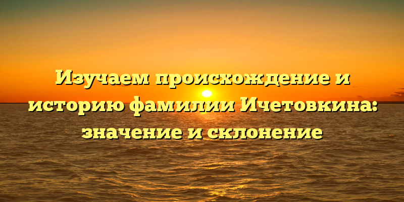 Изучаем происхождение и историю фамилии Ичетовкина: значение и склонение