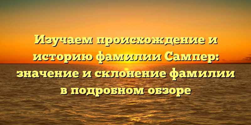 Изучаем происхождение и историю фамилии Сампер: значение и склонение фамилии в подробном обзоре