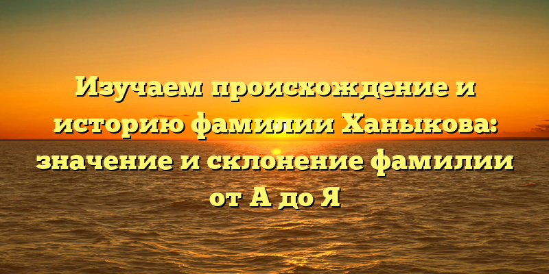 Изучаем происхождение и историю фамилии Ханыкова: значение и склонение фамилии от А до Я