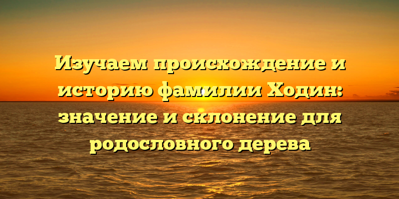Изучаем происхождение и историю фамилии Ходин: значение и склонение для родословного дерева