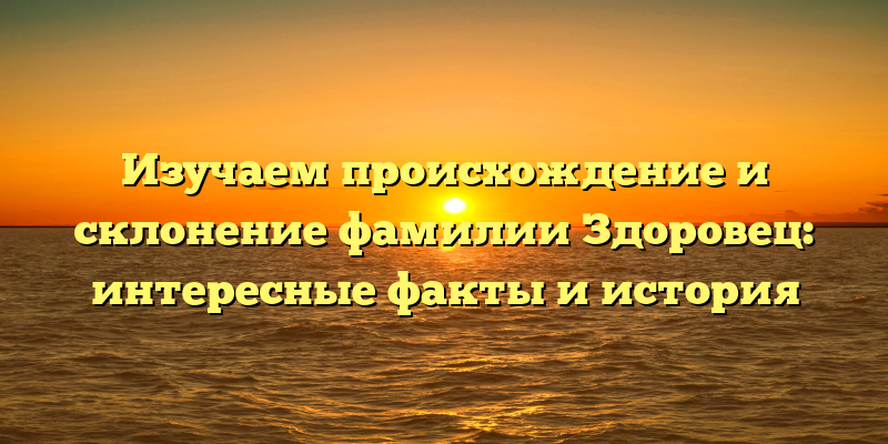 Изучаем происхождение и склонение фамилии Здоровец: интересные факты и история