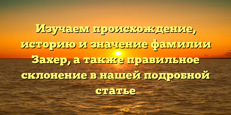 Изучаем происхождение, историю и значение фамилии Захер, а также правильное склонение в нашей подробной статье