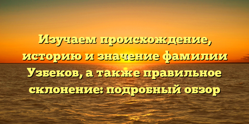 Изучаем происхождение, историю и значение фамилии Узбеков, а также правильное склонение: подробный обзор