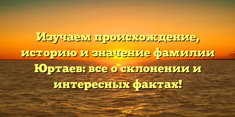 Изучаем происхождение, историю и значение фамилии Юртаев: все о склонении и интересных фактах!