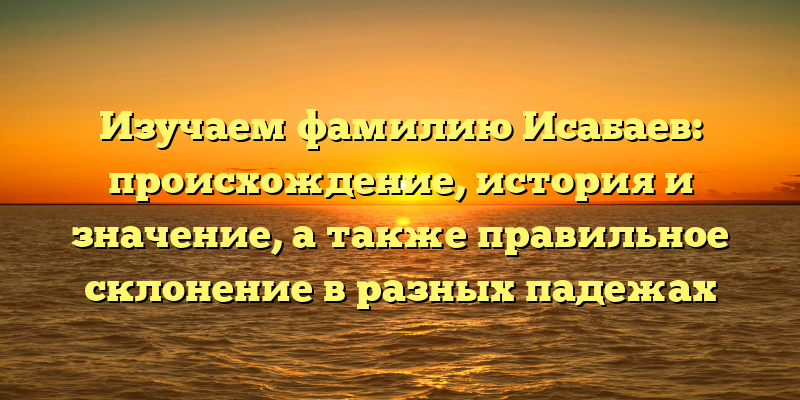 Изучаем фамилию Исабаев: происхождение, история и значение, а также правильное склонение в разных падежах