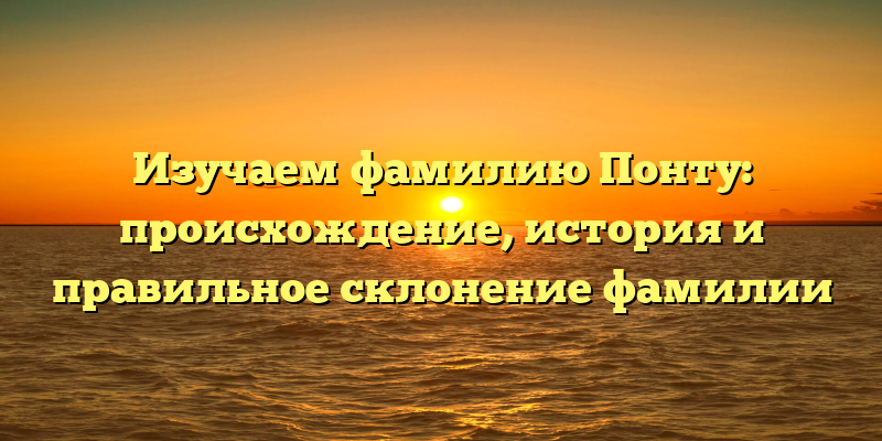 Изучаем фамилию Понту: происхождение, история и правильное склонение фамилии