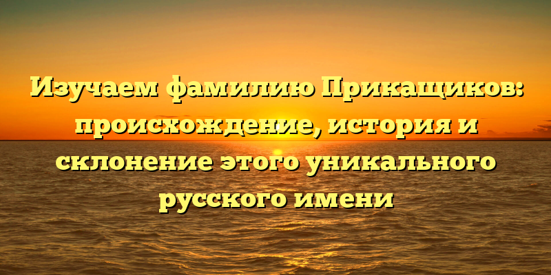 Изучаем фамилию Прикащиков: происхождение, история и склонение этого уникального русского имени