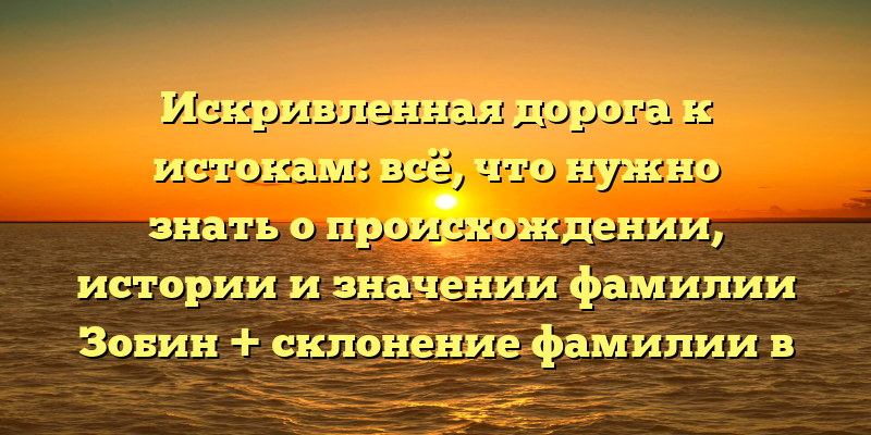 Искривленная дорога к истокам: всё, что нужно знать о происхождении, истории и значении фамилии Зобин + склонение фамилии в разных падежах.