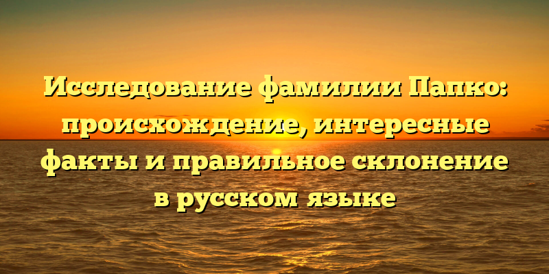 Исследование фамилии Папко: происхождение, интересные факты и правильное склонение в русском языке