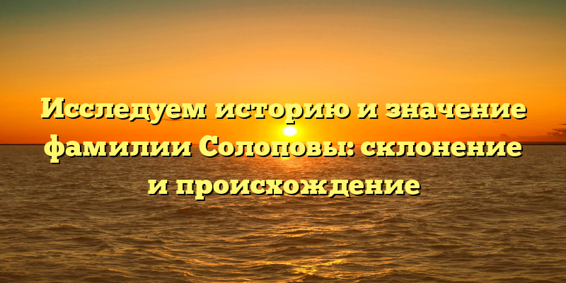 Исследуем историю и значение фамилии Солоповы: склонение и происхождение
