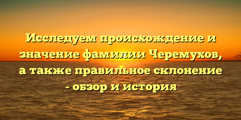 Исследуем происхождение и значение фамилии Черемухов, а также правильное склонение - обзор и история