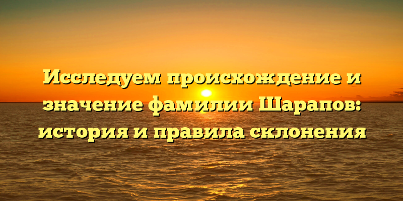 Исследуем происхождение и значение фамилии Шарапов: история и правила склонения