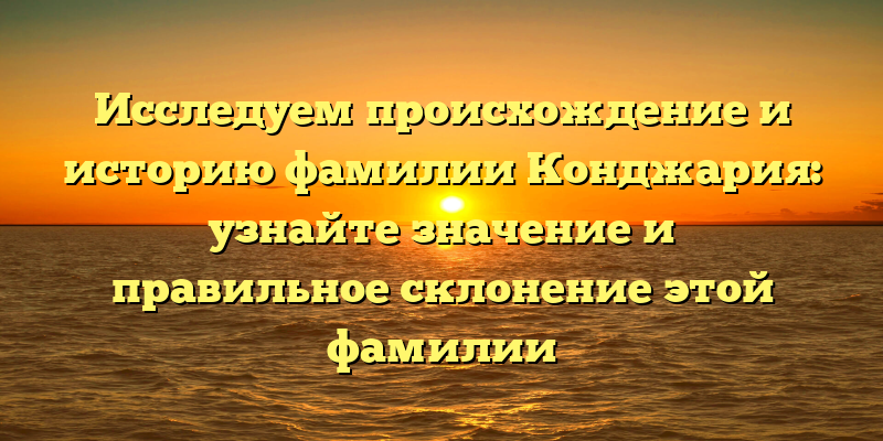 Исследуем происхождение и историю фамилии Конджария: узнайте значение и правильное склонение этой фамилии