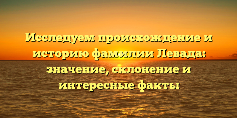 Исследуем происхождение и историю фамилии Левада: значение, склонение и интересные факты