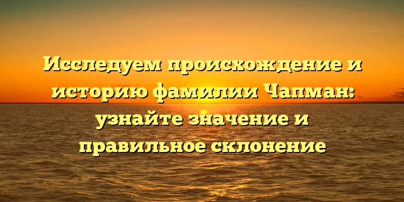 Исследуем происхождение и историю фамилии Чапман: узнайте значение и правильное склонение