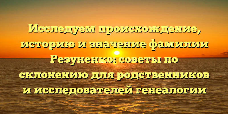 Исследуем происхождение, историю и значение фамилии Резуненко: советы по склонению для родственников и исследователей генеалогии