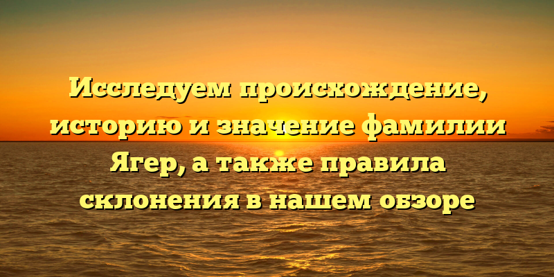 Исследуем происхождение, историю и значение фамилии Ягер, а также правила склонения в нашем обзоре