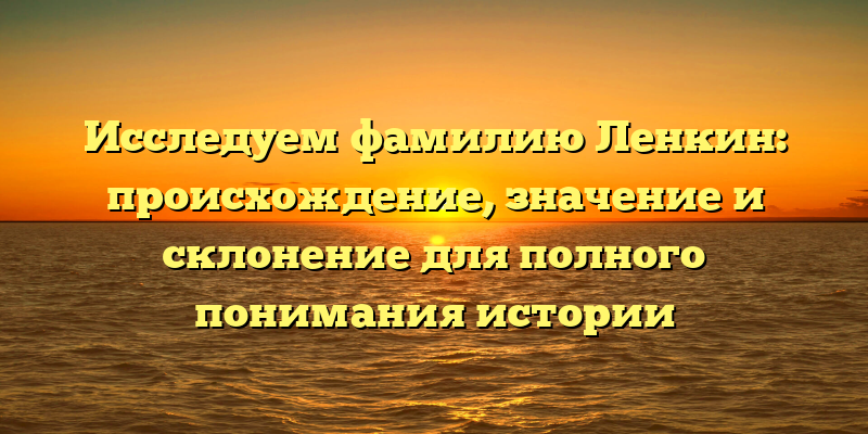 Исследуем фамилию Ленкин: происхождение, значение и склонение для полного понимания истории