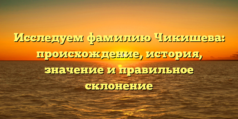 Исследуем фамилию Чикишева: происхождение, история, значение и правильное склонение