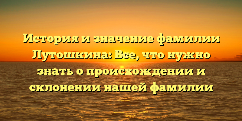 История и значение фамилии Лутошкина: Все, что нужно знать о происхождении и склонении нашей фамилии