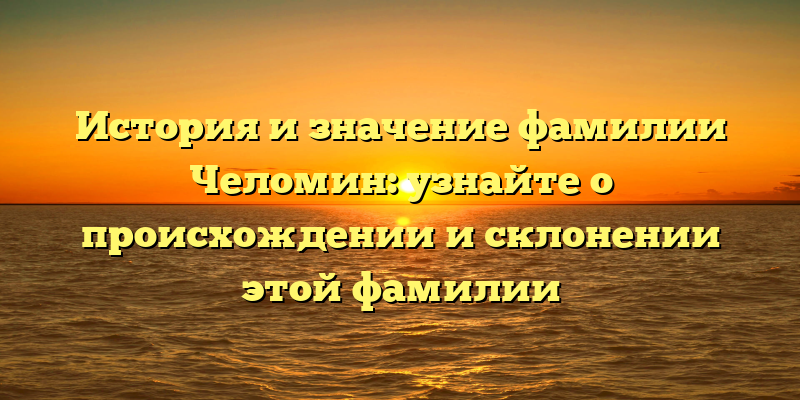 История и значение фамилии Челомин: узнайте о происхождении и склонении этой фамилии