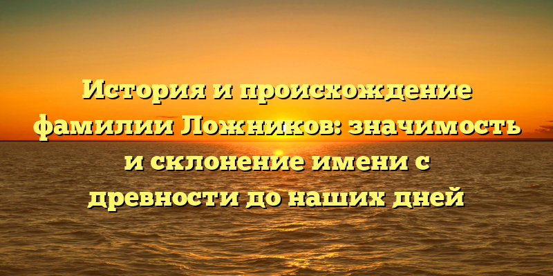 История и происхождение фамилии Ложников: значимость и склонение имени с древности до наших дней