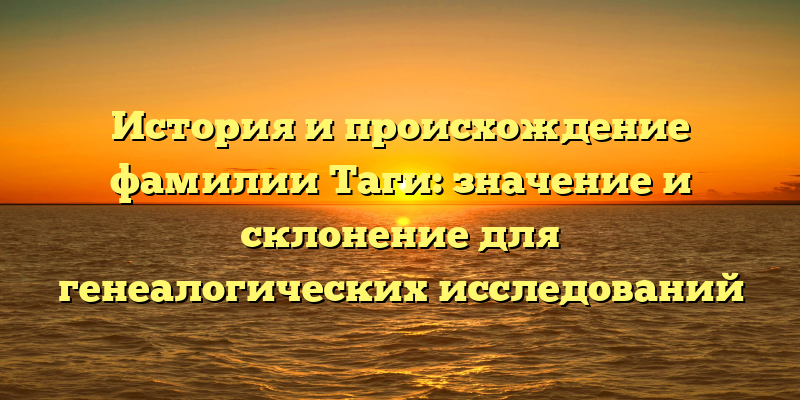 История и происхождение фамилии Таги: значение и склонение для генеалогических исследований