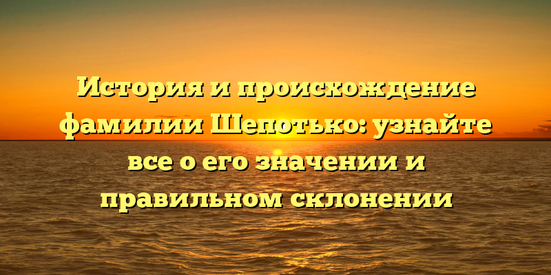 История и происхождение фамилии Шепотько: узнайте все о его значении и правильном склонении
