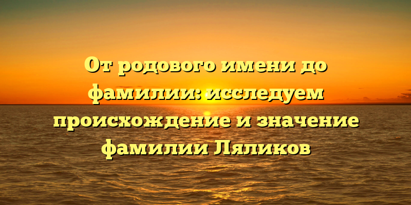 От родового имени до фамилии: исследуем происхождение и значение фамилии Ляликов