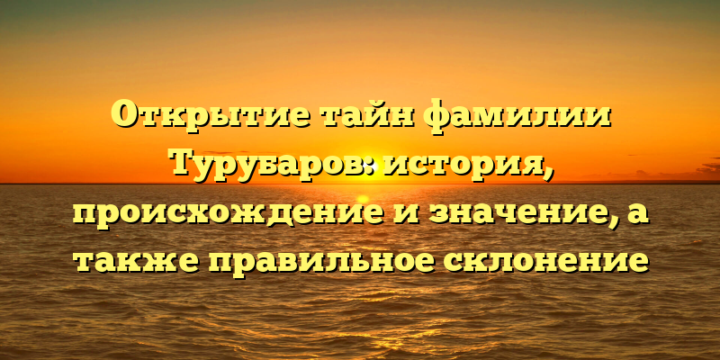 Открытие тайн фамилии Турубаров: история, происхождение и значение, а также правильное склонение