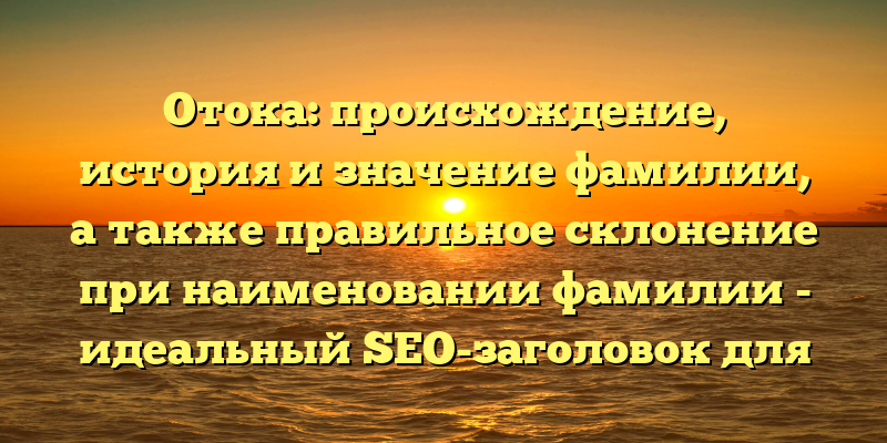 Отока: происхождение, история и значение фамилии, а также правильное склонение при наименовании фамилии - идеальный SEO-заголовок для статьи на данную тему. Он ясно указывает на то, что читателю будет представлена информация о происхождении и значении фамилии Отока, а также о том, как правильно склонять ее при написании текстов.