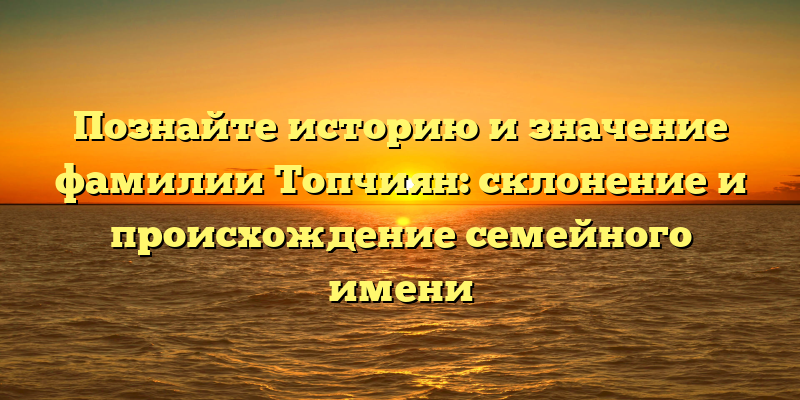 Познайте историю и значение фамилии Топчиян: склонение и происхождение семейного имени