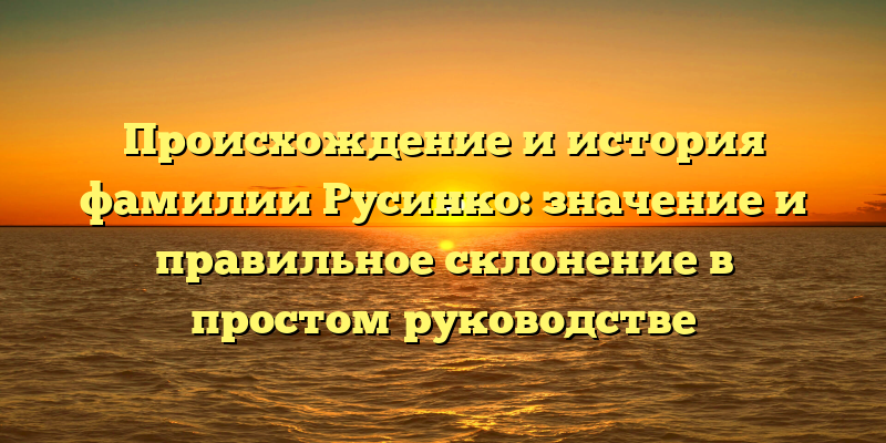Происхождение и история фамилии Русинко: значение и правильное склонение в простом руководстве
