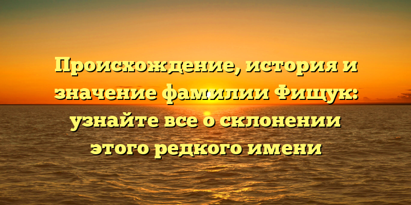 Происхождение, история и значение фамилии Фищук: узнайте все о склонении этого редкого имени