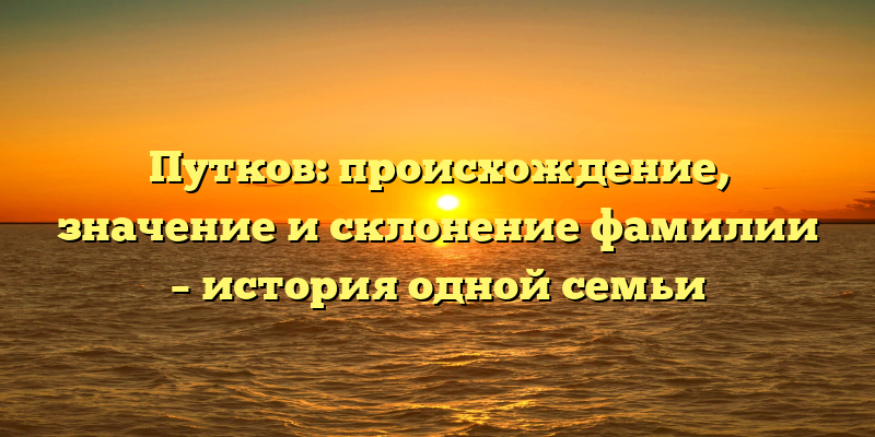 Путков: происхождение, значение и склонение фамилии – история одной семьи